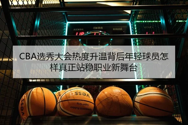 CBA选秀大会热度升温背后年轻球员怎样真正站稳职业新舞台