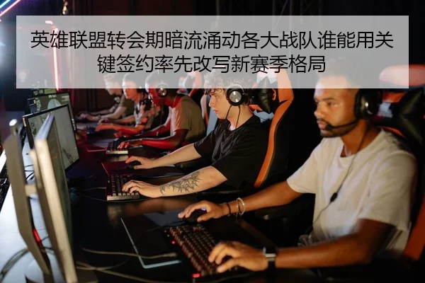 英雄联盟转会期暗流涌动各大战队谁能用关键签约率先改写新赛季格局